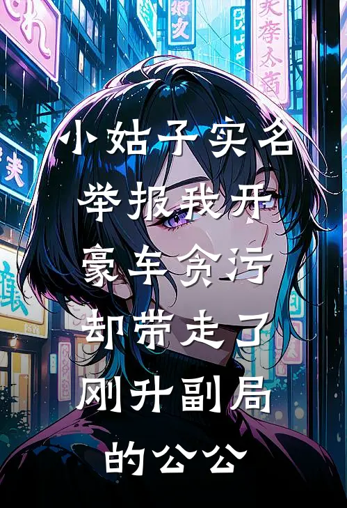 苏念周萌《小姑子实名举报我开豪车贪污，却带走了刚升副局的公公》完结版免费阅读_小姑子实名举报我开豪车贪污，却带走了刚升副局的公公全文免费阅读